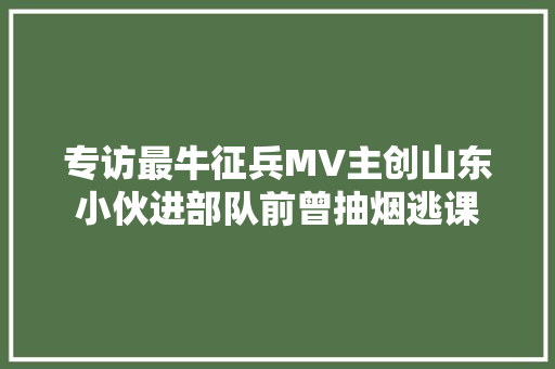 专访最牛征兵MV主创山东小伙进部队前曾抽烟逃课