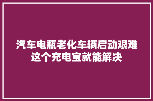 汽车电瓶老化车辆启动艰难这个充电宝就能解决