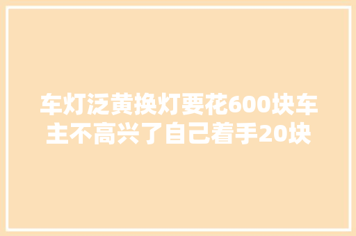 车灯泛黄换灯要花600块车主不高兴了自己着手20块钱解决了