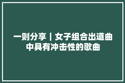一则分享｜女子组合出道曲中具有冲击性的歌曲