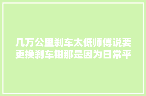 几万公里刹车太低师傅说要更换刹车钳那是因为日常平常刹车没保养