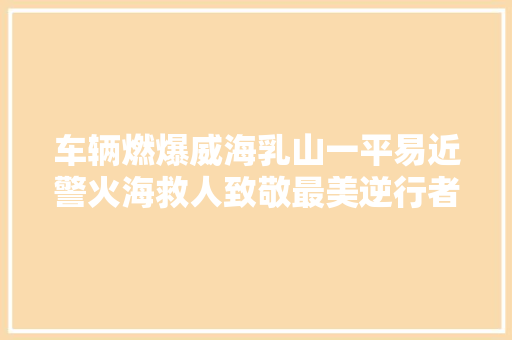 车辆燃爆威海乳山一平易近警火海救人致敬最美逆行者