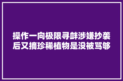 操作一向极限寻衅涉嫌抄袭后又摘珍稀植物是没被骂够