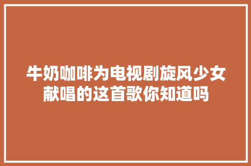 牛奶咖啡为电视剧旋风少女献唱的这首歌你知道吗