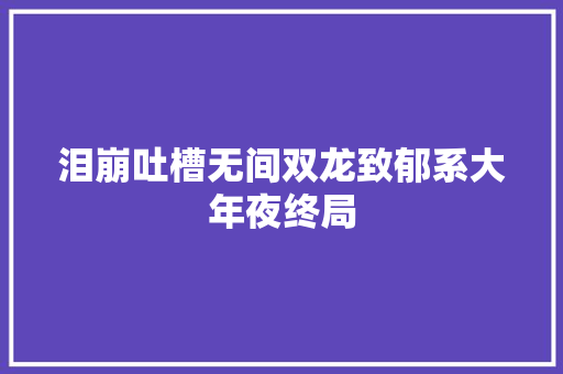 泪崩吐槽无间双龙致郁系大年夜终局