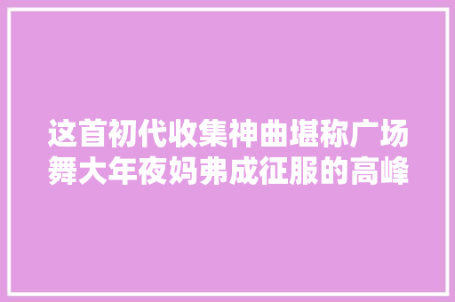 这首初代收集神曲堪称广场舞大年夜妈弗成征服的高峰