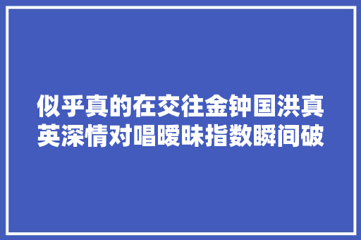 似乎真的在交往金钟国洪真英深情对唱暧昧指数瞬间破表