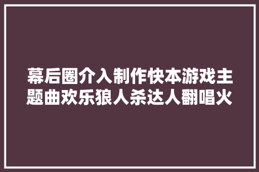 幕后圈介入制作快本游戏主题曲欢乐狼人杀达人翻唱火爆