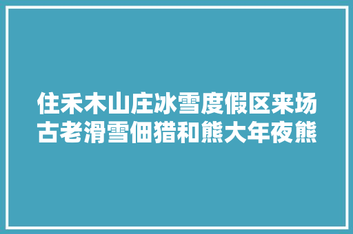 住禾木山庄冰雪度假区来场古老滑雪佃猎和熊大年夜熊二来一次雪域探险一捣乱王的冰雪破坏日记 汽车知识