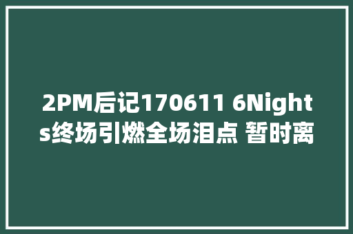 2PM后记170611 6Nights终场引燃全场泪点 暂时离开是为了更好的重逢