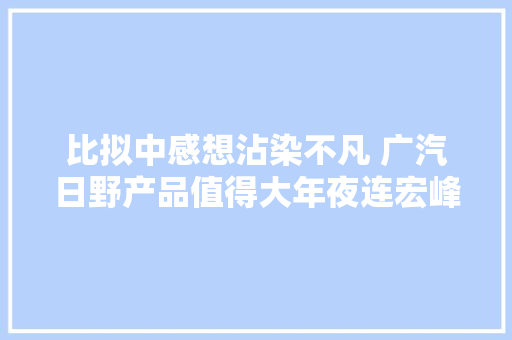 比拟中感想沾染不凡 广汽日野产品值得大年夜连宏峰的信赖