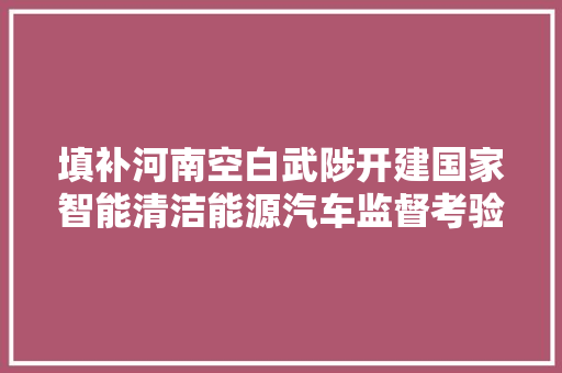 填补河南空白武陟开建国家智能清洁能源汽车监督考验中央