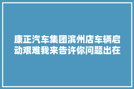 康正汽车集团滨州店车辆启动艰难我来告许你问题出在哪里