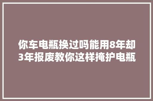 你车电瓶换过吗能用8年却3年报废教你这样掩护电瓶多用5年