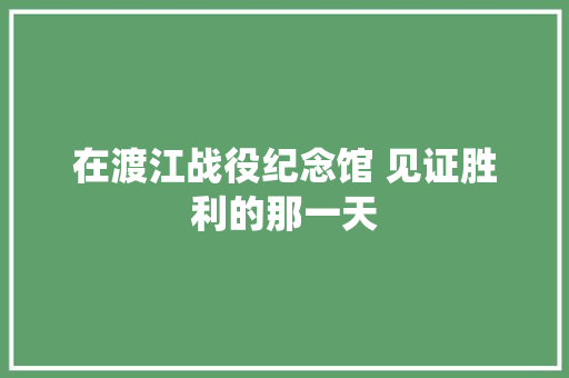 在渡江战役纪念馆 见证胜利的那一天