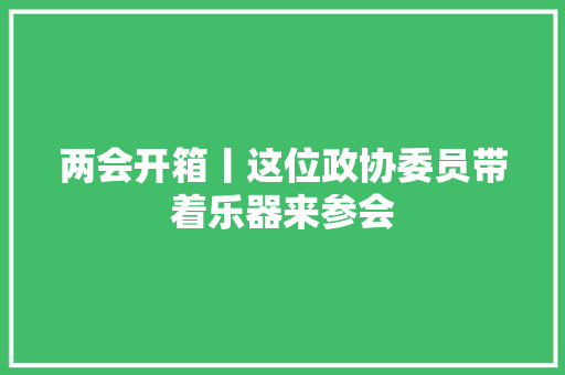 两会开箱丨这位政协委员带着乐器来参会