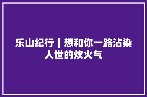 乐山纪行｜想和你一路沾染人世的炊火气 汽车知识