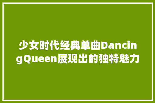 少女时代经典单曲DancingQueen展现出的独特魅力和舞台风姿