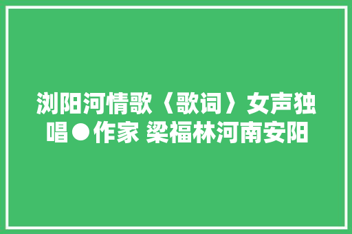 浏阳河情歌〈歌词〉女声独唱●作家 梁福林河南安阳