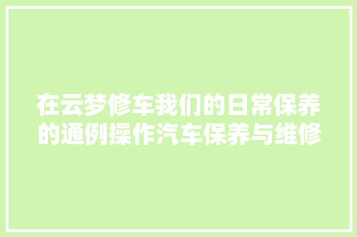 在云梦修车我们的日常保养的通例操作汽车保养与维修