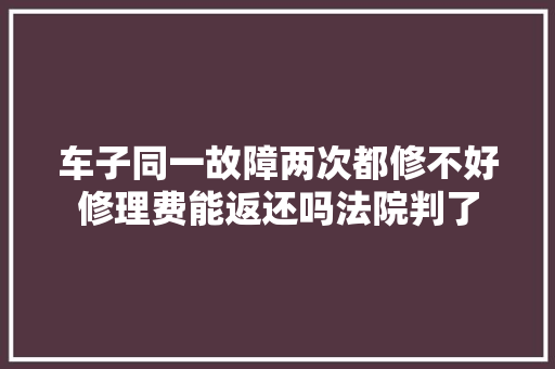 车子同一故障两次都修不好修理费能返还吗法院判了