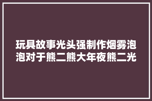 玩具故事光头强制作烟雾泡泡对于熊二熊大年夜熊二光头强