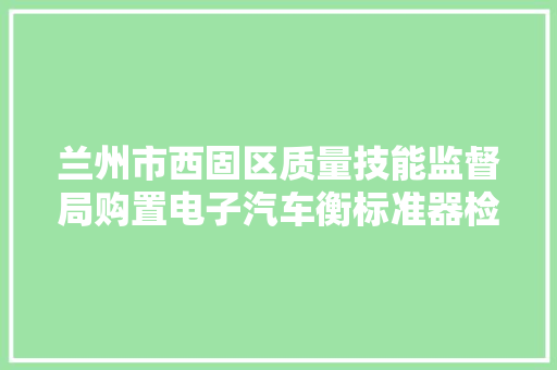 兰州市西固区质量技能监督局购置电子汽车衡标准器检衡车等更正通知书记