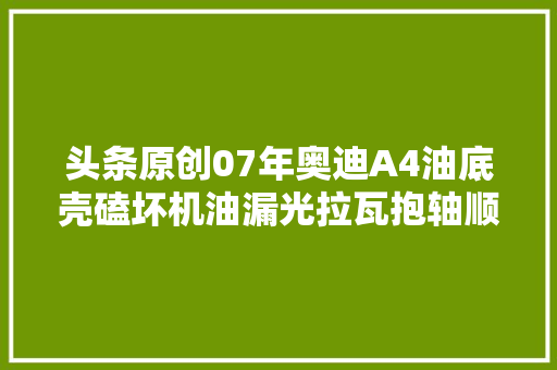 头条原创07年奥迪A4油底壳磕坏机油漏光拉瓦抱轴顺带解决烧机油