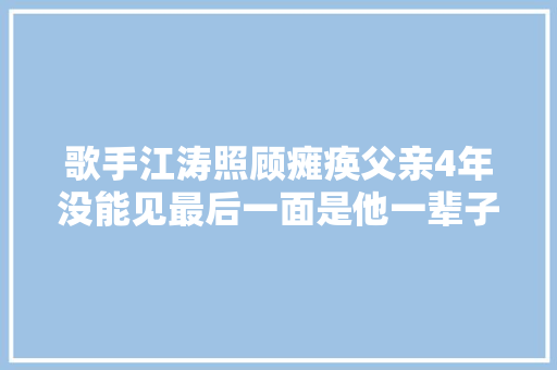 歌手江涛照顾瘫痪父亲4年没能见最后一面是他一辈子的遗憾