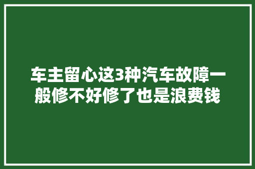 车主留心这3种汽车故障一般修不好修了也是浪费钱