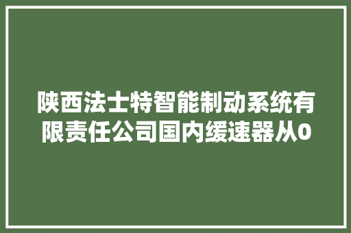 陕西法士特智能制动系统有限责任公司国内缓速器从0到1的打破 数字咸阳培植的典范和缩影