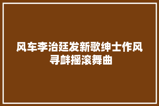 风车李治廷发新歌绅士作风 寻衅摇滚舞曲