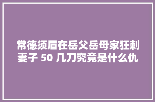 常德须眉在岳父岳母家狂刺妻子 50 几刀究竟是什么仇恨