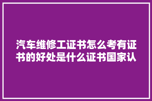 汽车维修工证书怎么考有证书的好处是什么证书国家认可吗