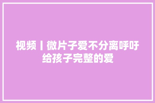 视频丨微片子爱不分离呼吁给孩子完整的爱