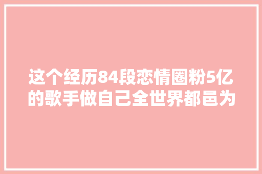 这个经历84段恋情圈粉5亿的歌手做自己全世界都邑为你鼓掌