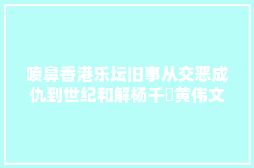 喷鼻香港乐坛旧事从交恶成仇到世纪和解杨千嬅黄伟文花了7年时间