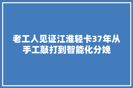 老工人见证江淮轻卡37年从手工敲打到智能化分娩