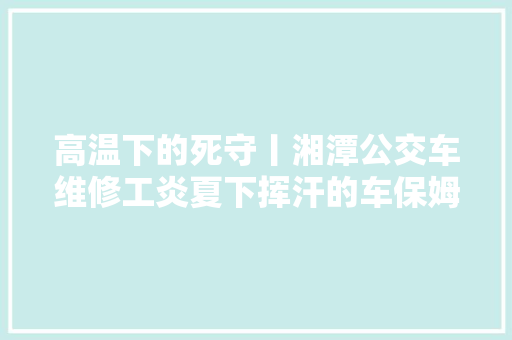 高温下的死守丨湘潭公交车维修工炎夏下挥汗的车保姆