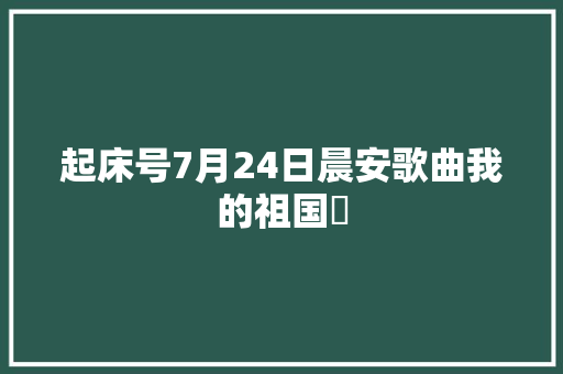 起床号7月24日晨安歌曲我的祖国​