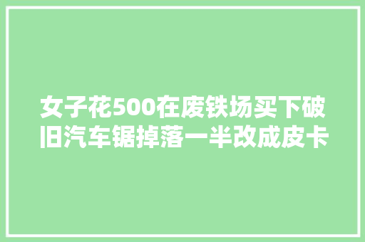 女子花500在废铁场买下破旧汽车锯掉落一半改成皮卡车太牛了
