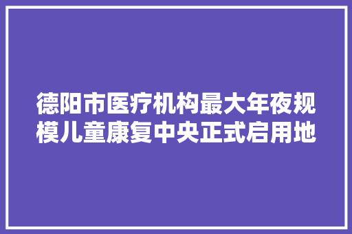 德阳市医疗机构最大年夜规模儿童康复中央正式启用地址在这…