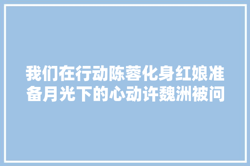 我们在行动陈蓉化身红娘准备月光下的心动许魏洲被问初恋故事羞红脸 休闲娱乐