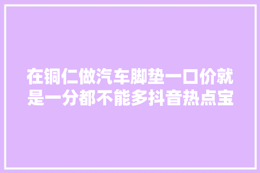 在铜仁做汽车脚垫一口价就是一分都不能多抖音热点宝