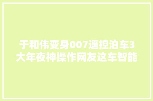 于和伟变身007遥控泊车3大年夜神操作网友这车智能照样智商税