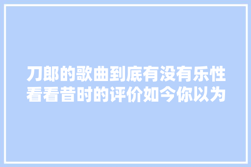 刀郎的歌曲到底有没有乐性看看昔时的评价如今你以为若何