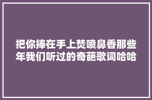把你捧在手上焚喷鼻香那些年我们听过的奇葩歌词哈哈哈哈