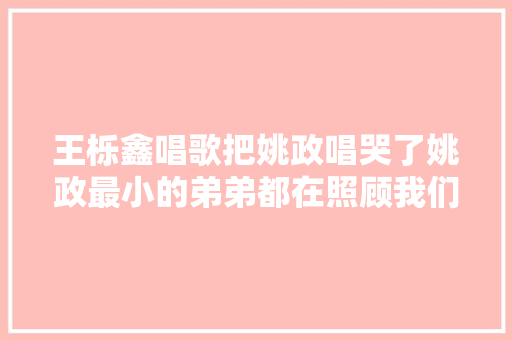 王栎鑫唱歌把姚政唱哭了姚政最小的弟弟都在照顾我们