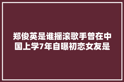 郑俊英是谁摇滚歌手曾在中国上学7年自曝初恋女友是中国人