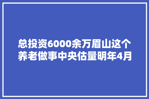 总投资6000余万眉山这个养老做事中央估量明年4月落成验收